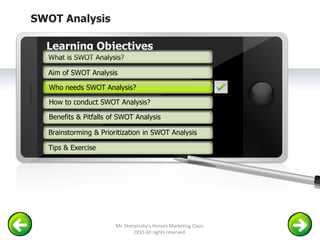 SWOT Analysis
Example text
Go ahead and replace it with your
own text. This is an example text.
Your own footer Your Logo
Aim of SWOT Analysis
Who needs SWOT Analysis?
How to conduct SWOT Analysis?
Brainstorming & Prioritization in SWOT Analysis
Learning Objectives
What is SWOT Analysis?
Benefits & Pitfalls of SWOT Analysis
Tips & Exercise
Who needs SWOT Analysis?
Mr. Sherpinsky's Honors Marketing Class.
2015 All rights reserved.
 