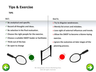 Tips & Exercise
Do’s
 Be analytical and specific.
 Record all thoughts and ideas.
 Be selective in the final evaluation.
 Choose the right people for the exercise.
 Choose a suitable SWOT leader or facilitator.
 Think out of the box
 Be open to change
Don’ts
х Try to disguise weaknesses.
х Merely list errors and mistakes.
х Lose sight of external influences and trends.
х Allow the SWOT to become a blame-laying
exercise.
х Ignore the outcomes at later stages of the
planning process.
TIPS
Mr. Sherpinsky's Honors Marketing Class.
2015 All rights reserved.
 