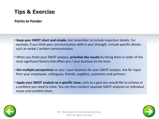 Tips & Exercise
Points to Ponder
• Keep your SWOT short and simple, but remember to include important details. For
example, if you think your communication skills is your strength, include specific details,
such as verbal / written communication.
• When you finish your SWOT analysis, prioritize the results by listing them in order of the
most significant factors that affect you / your business to the least.
• Get multiple perspectives on you / your business for your SWOT analysis. Ask for input
from your employees, colleagues, friends, suppliers, customers and partners.
• Apply your SWOT analysis to a specific issue, such as a goal you would like to achieve or
a problem you need to solve. You can then conduct separate SWOT analyses on individual
issues and combine them.
Mr. Sherpinsky's Honors Marketing Class.
2015 All rights reserved.
 