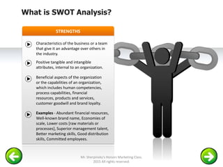 STRENGTHS
Characteristics of the business or a team
that give it an advantage over others in
the industry.
Positive tangible and intangible
attributes, internal to an organization.
Beneficial aspects of the organization
or the capabilities of an organization,
which includes human competencies,
process capabilities, financial
resources, products and services,
customer goodwill and brand loyalty.
Examples - Abundant financial resources,
Well-known brand name, Economies of
scale, Lower costs [raw materials or
processes], Superior management talent,
Better marketing skills, Good distribution
skills, Committed employees.
What is SWOT Analysis?
Mr. Sherpinsky's Honors Marketing Class.
2015 All rights reserved.
 