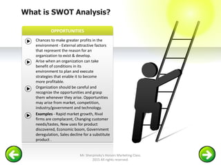 OPPORTUNITIES
What is SWOT Analysis?
Chances to make greater profits in the
environment - External attractive factors
that represent the reason for an
organization to exist & develop.
Arise when an organization can take
benefit of conditions in its
environment to plan and execute
strategies that enable it to become
more profitable.
Organization should be careful and
recognize the opportunities and grasp
them whenever they arise. Opportunities
may arise from market, competition,
industry/government and technology.
Examples - Rapid market growth, Rival
firms are complacent, Changing customer
needs/tastes, New uses for product
discovered, Economic boom, Government
deregulation, Sales decline for a substitute
product .
Mr. Sherpinsky's Honors Marketing Class.
2015 All rights reserved.
 