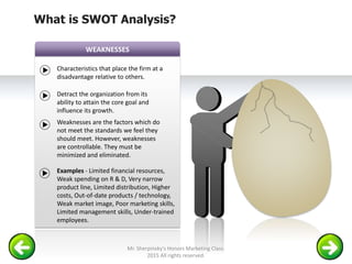 WEAKNESSES
Characteristics that place the firm at a
disadvantage relative to others.
Detract the organization from its
ability to attain the core goal and
influence its growth.
Weaknesses are the factors which do
not meet the standards we feel they
should meet. However, weaknesses
are controllable. They must be
minimized and eliminated.
Examples - Limited financial resources,
Weak spending on R & D, Very narrow
product line, Limited distribution, Higher
costs, Out-of-date products / technology,
Weak market image, Poor marketing skills,
Limited management skills, Under-trained
employees.
What is SWOT Analysis?
Mr. Sherpinsky's Honors Marketing Class.
2015 All rights reserved.
 