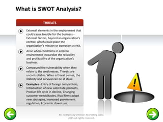 SWOT ANALYSIS - THREAT
!
THREATS
What is SWOT Analysis?
External elements in the environment that
could cause trouble for the business -
External factors, beyond an organization’s
control, which could place the
organization’s mission or operation at risk.
Arise when conditions in external
environment jeopardize the reliability
and profitability of the organization’s
business.
Compound the vulnerability when they
relate to the weaknesses. Threats are
uncontrollable. When a threat comes, the
stability and survival can be at stake.
Examples - Entry of foreign competitors,
Introduction of new substitute products,
Product life cycle in decline, Changing
customer needs/tastes, Rival firms adopt
new strategies, Increased government
regulation, Economic downturn.
Mr. Sherpinsky's Honors Marketing Class.
2015 All rights reserved.
 