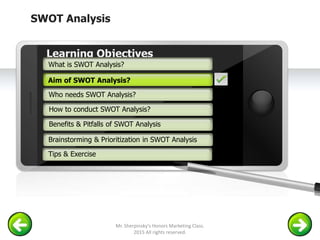 SWOT Analysis
Example text
Go ahead and replace it with your
own text. This is an example text.
Your own footer Your Logo
Aim of SWOT Analysis
Who needs SWOT Analysis?
How to conduct SWOT Analysis?
Brainstorming & Prioritization in SWOT Analysis
Learning Objectives
What is SWOT Analysis?
Benefits & Pitfalls of SWOT Analysis
Tips & Exercise
Aim of SWOT Analysis?
Mr. Sherpinsky's Honors Marketing Class.
2015 All rights reserved.
 