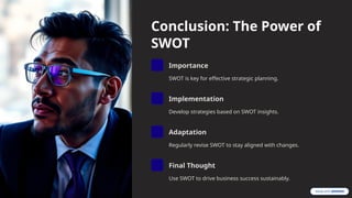 Conclusion: The Power of
SWOT
Importance
SWOT is key for effective strategic planning.
Implementation
Develop strategies based on SWOT insights.
Adaptation
Regularly revise SWOT to stay aligned with changes.
Final Thought
Use SWOT to drive business success sustainably.
 
