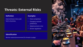 Threats: External Risks
Definition
External factors that could
harm a business.
Examples
• Fierce competition
• Changing customer
preferences
• Global economic crisis
• Stricter regulations
Identification
Monitor external environment for threats to adapt.
 