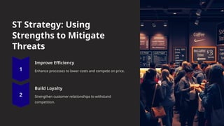 ST Strategy: Using
Strengths to Mitigate
Threats
Improve Efficiency
Enhance processes to lower costs and compete on price.
Build Loyalty
Strengthen customer relationships to withstand
competition.
 