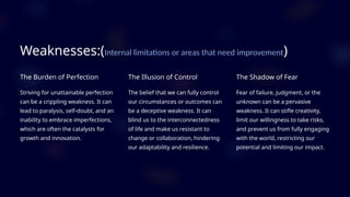 Weaknesses:(Internal limitations or areas that need improvement)
The Burden of Perfection
Striving for unattainable perfection
can be a crippling weakness. It can
lead to paralysis, self-doubt, and an
inability to embrace imperfections,
which are often the catalysts for
growth and innovation.
The Illusion of Control
The belief that we can fully control
our circumstances or outcomes can
be a deceptive weakness. It can
blind us to the interconnectedness
of life and make us resistant to
change or collaboration, hindering
our adaptability and resilience.
The Shadow of Fear
Fear of failure, judgment, or the
unknown can be a pervasive
weakness. It can stifle creativity,
limit our willingness to take risks,
and prevent us from fully engaging
with the world, restricting our
potential and limiting our impact.
 
