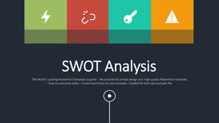 SWOT Analysis
The World's Leading PowerPoint Template Supplier - We provide this simple design and high quality PowerPoint template
– Easy to customize slides – Customized icons are also included. Suitable for both ppt and pptx file.
 