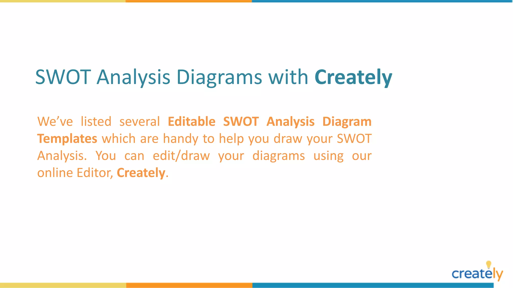 We’ve listed several Editable SWOT Analysis Diagram
Templates which are handy to help you draw your SWOT
Analysis. You can edit/draw your diagrams using our
online Editor, Creately.
SWOT Analysis Diagrams with Creately
 