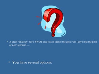 • A great “analogy” for a SWOT analysis is that of the great “do I dive into the pool
or not” scenario…..
• You have several options:
 