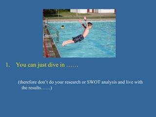 1. You can just dive in ……
(therefore don’t do your research or SWOT analysis and live with
the results……)
 