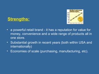 Strengths:
• a powerful retail brand - it has a reputation for value for
money, convenience and a wide range of products all in
one store.
• Substantial growth in recent years (both within USA and
internationally)
• Economies of scale (purchasing, manufacturing, etc).
 