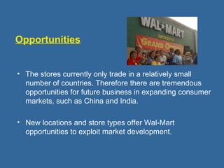 Opportunities
• The stores currently only trade in a relatively small
number of countries. Therefore there are tremendous
opportunities for future business in expanding consumer
markets, such as China and India.
• New locations and store types offer Wal-Mart
opportunities to exploit market development.
 