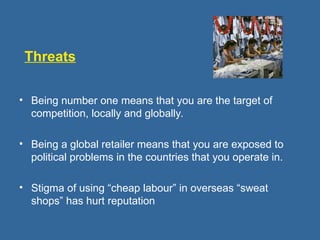 Threats
• Being number one means that you are the target of
competition, locally and globally.
• Being a global retailer means that you are exposed to
political problems in the countries that you operate in.
• Stigma of using “cheap labour” in overseas “sweat
shops” has hurt reputation
 