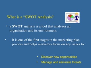• a SWOT analysis is a tool that analyzes an
organization and its environment.
What is a “SWOT Analysis?
• It is one of the first stages in the marketing plan
process and helps marketers focus on key issues to:
• Discover new opportunities
• Manage and eliminate threats
 