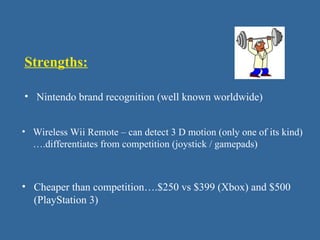 Strengths:
• Nintendo brand recognition (well known worldwide)
• Wireless Wii Remote – can detect 3 D motion (only one of its kind)
….differentiates from competition (joystick / gamepads)
• Cheaper than competition….$250 vs $399 (Xbox) and $500
(PlayStation 3)
 