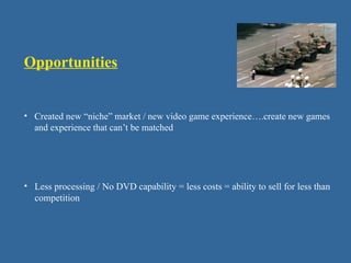 Opportunities
• Created new “niche” market / new video game experience….create new games
and experience that can’t be matched
• Less processing / No DVD capability = less costs = ability to sell for less than
competition
 