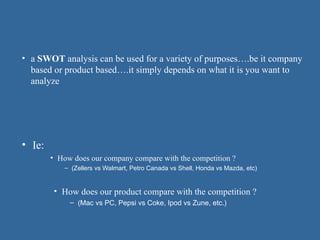 • Ie:
• How does our company compare with the competition ?
– (Zellers vs Walmart, Petro Canada vs Shell, Honda vs Mazda, etc)
• a SWOT analysis can be used for a variety of purposes….be it company
based or product based….it simply depends on what it is you want to
analyze
• How does our product compare with the competition ?
– (Mac vs PC, Pepsi vs Coke, Ipod vs Zune, etc.)
 