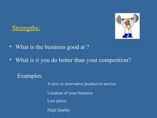 Strengths:
• What is it you do better than your competition?
Examples:
A new or innovative product or service
Location of your business
Low prices
High Quality
• What is the business good at ?
 