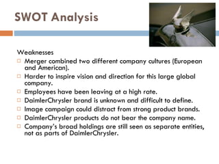Weaknesses Merger combined two different company cultures  ( European and American ). Harder to inspire vision and direction for this large global company . Employees have been leaving at a high rate . DaimlerChrysler brand is unknown and difficult to define . Image campaign could distract from strong product brands . DaimlerChrysler products do not bear the company name . Company’s broad holdings are still seen as separate entities, not as parts of DaimlerChrysler . SWOT   Analysis 