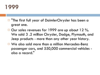 1999 "The first full year of DaimlerChrysler has been a great one.  Our sales revenues for 1999 are up about 12 %. We sold 3 .2 million Chrysler, Dodge, Plymouth, and Jeep products - more than any other year history.  We also sold more than a million Mercedes-Benz passenger cars, and 550,000 commercial vehicles - also a record." 