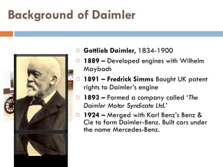 Background of Daimler Gottlieb Daimler , 1834-1900 1889 –  Developed engines with Wilhelm Maybach 1891 – Fredrick Simms  Bought UK patent rights to Daimler’s engine 1893 –  Formed a company called  ‘The Daimler Motor Syndicate Ltd.’ 1924 –  Merged with Karl Benz’s Benz & Cie to form Daimler-Benz. Built cars under the name Mercedes-Benz. Gottlieb Daimler 