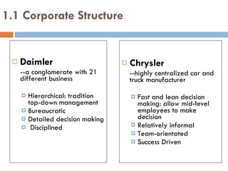 Daimler  --a conglomerate with 21 different business Hierarchical: tradition top-down management Bureaucratic Detailed decision making Disciplined 1.1 Corporate Structure Chrysler --highly centralized car and truck manufacturer Fast and lean decision making: allow mid-level employees to make decision Relatively informal  Team-orientated  Success Driven 