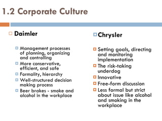 1.2 Corporate Culture Daimler Management processes of planning, organizing and controlling More conservative, efficient, and safe  Formality, hierarchy Well-structured decision making process Beer brakes - smoke and alcohol in the workplace Chrysler Setting goals, directing and monitoring implementation The risk-taking underdog Innovative Free -form discussion Less formal but strict about issue like alcohol and smoking in the workplace 