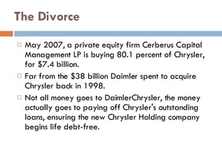 The Divorce May 2007, a private equity firm Cerberus Capital Management LP is buying  80.1  percent of Chrysler, for  $7.4  billion. Far  from the $38 billion Daimler spent to acquire Chrysler back in 1998.  Not all money goes to DaimlerChrysler, t he money actually goes to paying off Chrysler's outstanding loans, ensuring the new Chrysler Holding company begins life debt-free. 