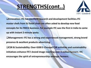 STRENGTHS(cont..)
Innovation: ITC has excellent research and development facilities.ITC

master chefs from its hotel chain are often asked to develop new food
concepts for its FMCG business. For example ITC was the first in India to come
up with instant 2-minute pasta.
Management: ITC has a strong and experienced management, strong brand
presence & excellent products advertising
CSR & Sustainability: Over 6500 E-Choupal CSR activities and sustainability
initiatives enhance ITC’s brand image reaching over 4 million farmers. ITC
encourages the spirit of entrepreneurship amongst farmers.

 