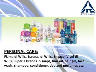 PERSONAL CARE:
Fiama di Wills, Essenza di Wills, Engage, Vivel di
Wills, Superia Brands in soaps, hair oil, hair gel, face
wash, shampoo, conditioner, deo and perfumes etc.

 