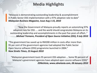 Media Highlights

“Malaysia is demonstrating outstanding leadership & accomplishment
in Public Sector OSS implementation with a 97% adoption rate to date”
Malaysian Business Magazine, Issue Aug 1-15, 2010

        “Now the Government of Malaysia proudly reports an astonishing 97%
    adoption rate for OSS .... and the world should congratulate Malaysia on its
 outstanding leadership and accomplishments in the past five years of effort..”
       Michael Tiemann, President of Open Source Initiative (OSI), 9 July 2010

“The government has saved up to RM200 million in costs after more than
95 per cent of the government agencies had adopted the Public Sector
Open Source software (OSS) programme launched in 2004.”
New Straits Times, 23 August 2010

  “Malaysian government touts 95 percent OSS adoption … Some 95 percent of
   Malaysia's government agencies have adopted open source software (OSS)”
                          ZDNetAsia, www.zdnetasia.com, 28 January 2010


                                                                                   15
 