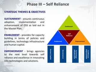 Phase III – Self Reliance
STRATEGIC THEMES & OBJECTIVES

SUSTAINMENT - ensures continuous
adoption,    implementation  and
enhancement of OSS as laid out in                                                 Sustainment
the Master Plan.
                                                                                     Self
ENABLEMENT - provides for capacity                                                 Reliance
building in terms of policies and
guidelines, technology infrastructure                   Enablement                                    Empowerment

and human capital.
                                        Human Capital




                                                                                                                    Improvement
EMPOWERMENT - brings agencies




                                                                                                Infrastructure
                                                                     Governance




                                                                                                 Technology




                                                                                                                     Continuous
to the next level towards self
reliance and excellence in innovating
OSS technologies and solutions.


                                                                                                                                  16
 