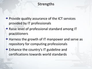Strengths


➔   Provide quality assurance of the ICT services
    provided by IT professionals
➔   Raise level of professional standard among IT
    practitioners
➔   Harness the growth of IT manpower and serve as
    repository for computing professionals
➔   Enhance the country's IT guideline and
    certifications towards world standards


                                                     20
 