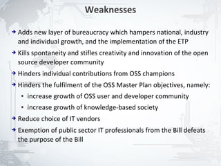 Weaknesses

➔   Adds new layer of bureaucracy which hampers national, industry
    and individual growth, and the implementation of the ETP
➔   Kills spontaneity and stifles creativity and innovation of the open
    source developer community
➔   Hinders individual contributions from OSS champions
➔   Hinders the fulfilment of the OSS Master Plan objectives, namely:
     ●   increase growth of OSS user and developer community
     ●   increase growth of knowledge-based society
➔   Reduce choice of IT vendors
➔   Exemption of public sector IT professionals from the Bill defeats
    the purpose of the Bill


                                                                          21
 