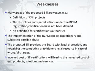 Weaknesses
➔   Many areas of the proposed Bill are vague, e.g.:
      ●   Definition of CNII projects
      ●   The disciplines and specialisations under the BCPM
          registration/certification have not been defined
      ●   No definition for certifications authorities
➔   The implementation of the BCPM can be discretionary and
    subject to possible abuse
➔   The proposed Bill provides the Board with legal protection, and
    not giving the computing practitioners legal recourse in case of
    wrongful charges.
➔   Incurred cost of IT certifications will lead to the increased cost of
    end products, solutions and services.

                                                                            22
 