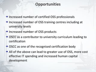 Opportunities

➔   Increased number of certified OSS professionals
➔   Increased number of OSS training centres including at
    university levels
➔   Increased number of OSS products
➔   OSCC as a contributor to university curriculum leading to
    certification
➔   OSCC as one of the recognised certification body
➔   All of the above can lead to greater use of OSS, more cost
    effective IT spending and increased human capital
    development

                                                                 23
 