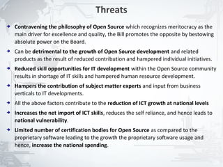 Threats
➔   Contravening the philosophy of Open Source which recognizes meritocracy as the
    main driver for excellence and quality, the Bill promotes the opposite by bestowing
    absolute power on the Board.
➔   Can be detrimental to the growth of Open Source development and related
    products as the result of reduced contribution and hampered individual initiatives.
➔   Reduced skill opportunities for IT development within the Open Source community
    results in shortage of IT skills and hampered human resource development.
➔   Hampers the contribution of subject matter experts and input from business
    verticals to IT developments.
➔   All the above factors contribute to the reduction of ICT growth at national levels
➔   Increases the net import of ICT skills, reduces the self reliance, and hence leads to
    national vulnerability.
➔   Limited number of certification bodies for Open Source as compared to the
    proprietary software leading to the growth the proprietary software usage and
    hence, increase the national spending.


                                                                                            24
 