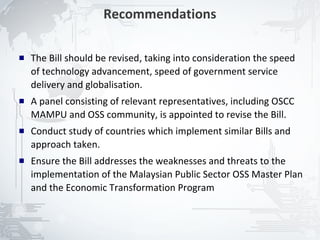 Recommendations

   The Bill should be revised, taking into consideration the speed
    of technology advancement, speed of government service
    delivery and globalisation.
   A panel consisting of relevant representatives, including OSCC
    MAMPU and OSS community, is appointed to revise the Bill.
   Conduct study of countries which implement similar Bills and
    approach taken.
   Ensure the Bill addresses the weaknesses and threats to the
    implementation of the Malaysian Public Sector OSS Master Plan
    and the Economic Transformation Program



                                                                      25
 