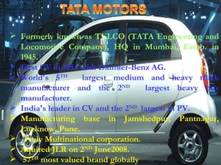 F ormerly known as TELCO (TATA Engineering and Locomotive Company), HQ in Mumbai, Estab. in 1945. First CV in 1954 with Daimler-Benz AG. World's 5 TH   largest medium and heavy truck manufacturer and the 2 ND   largest heavy bus manufacturer. India's leader in CV and the 2 ND   largest in PV. Manufacturing base in Jamshedpur, Pantnagar, Lucknow, Pune. Truly Multinational corporation. Aquired JLR on 2 ND  June2008. 57 TH  most valued brand globally 