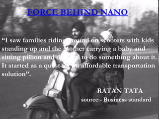 FORCE BEHIND NANO “ I saw families riding around on scooters with kids standing up and the mother carrying a baby and sitting pillion and decided to do something about it. It started as a quest for an affordable transportation solution”. RATAN TATA source:- Business standard 
