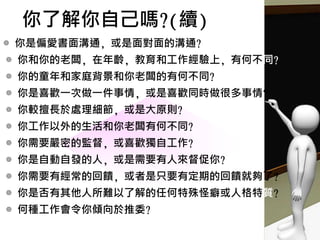 ◎ 你是偏愛書面溝通, 或是面對面的溝通?
◎ 你和你的老闆, 在年齡, 教育和工作經驗上, 有何不同?
◎ 你的童年和家庭背景和你老闆的有何不同?
◎ 你是喜歡一次做一件事情, 或是喜歡同時做很多事情?
◎ 你較擅長於處理細節, 或是大原則?
◎ 你工作以外的生活和你老闆有何不同?
◎ 你需要嚴密的監督, 或喜歡獨自工作?
◎ 你是自動自發的人, 或是需要有人來督促你?
◎ 你需要有經常的回饋, 或者是只要有定期的回饋就夠了?
◎ 你是否有其他人所難以了解的任何特殊怪癖或人格特質?
◎ 何種工作會令你傾向於推委?
你了解你自己嗎?(續)
 
