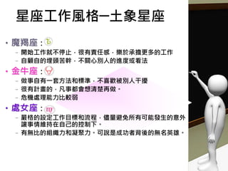 星座工作風格─土象星座
•魔羯座：
–開始工作就不停止，很有責任感，樂於承擔更多的工作
–自顧自的埋頭苦幹，不關心別人的進度或看法
•金牛座：
–做事自有一套方法和標準，不喜歡被別人干擾
–很有計畫的，凡事都會想清楚再做。
–危機處理能力比較弱
•處女座：
–嚴格的設定工作目標和流程，儘量避免所有可能發生的意外，
讓事情維持在自己的控制下。
–有無比的組織力和凝聚力。可說是成功者背後的無名英雄。
 
