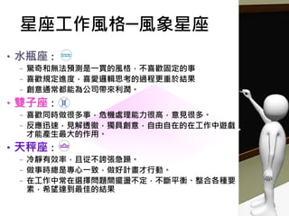 •水瓶座：
–驚奇和無法預測是一貫的風格，不喜歡固定的事
–喜歡規定進度，喜愛邏輯思考的過程更重於結果
–創意通常都能為公司帶來利潤。
•雙子座：
–喜歡同時做很多事，危機處理能力很高，意見很多。
–反應迅速，見解透徹，獨具創意，自由自在的在工作中遊戲，
才能產生最大的作用。
•天秤座：
–冷靜有效率，且從不誇張急躁。
–做事時總是專心一致，做好計畫才行動。
–在工作中常在選擇問題間擺盪不定，不斷平衡、整合各種要
素，希望達到最佳的結果
星座工作風格─風象星座
 