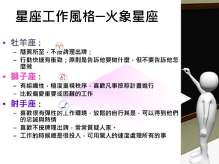 • 牡羊座：
– 隨興所至，不按牌理出牌；
– 行動快速有衝勁；原則是告訴他要做什麼，但不要告訴他怎
麼做
• 獅子座：
– 有組織性，極度重視秩序，喜歡凡事按照計畫進行
– 比較偏愛重要或困難的工作
• 射手座：
– 喜歡很有彈性的工作環境，放鬆的自行其是，可以得到他們
的忠誠與熱情
– 喜歡不按牌理出牌，常常質疑人家。
– 工作的時候總是很投入，可用驚人的速度處理所有的事
星座工作風格─火象星座
 