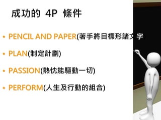 成功的 4P 條件
• PENCIL AND PAPER(著手將目標形諸文字)
• PLAN(制定計劃)
• PASSION(熱忱能驅動一切)
• PERFORM(人生及行動的組合)
Source:『Happy上班族 系列13』一書，笠菤勝利 ◎著
 