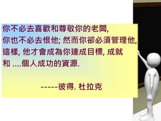 你不必去喜歡和尊敬你的老闆,
你也不必去恨他; 然而你卻必須管理他,
這樣, 他才會成為你達成目標, 成就
和 ….個人成功的資源.
-----彼得. 杜拉克
 