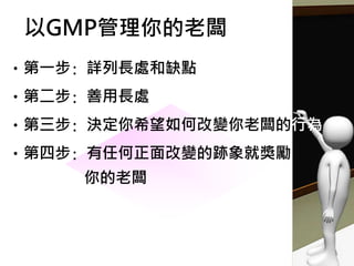 •第一步: 詳列長處和缺點
•第二步: 善用長處
•第三步: 決定你希望如何改變你老闆的行為
•第四步: 有任何正面改變的跡象就獎勵
你的老闆
以GMP管理你的老闆
 