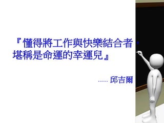 『懂得將工作與快樂結合者，
堪稱是命運的幸運兒』
----- 邱吉爾
 